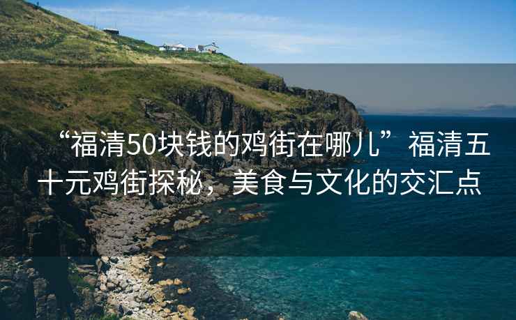 “福清50塊錢的雞街在哪兒”福清五十元雞街探秘，美食與文化的交匯點