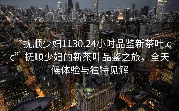“撫順少婦1130.24小時品鑒新茶葉.cc”撫順少婦的新茶葉品鑒之旅，全天候體驗與獨特見解