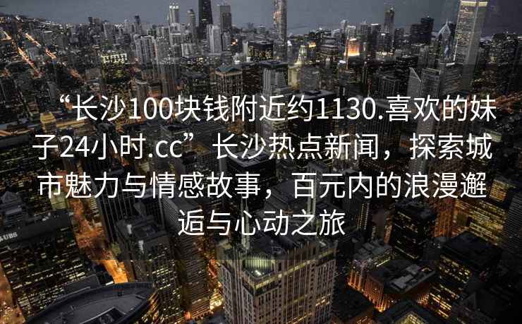 “長沙100塊錢附近約1130.喜歡的妹子24小時(shí).cc”長沙熱點(diǎn)新聞，探索城市魅力與情感故事，百元內(nèi)的浪漫邂逅與心動(dòng)之旅