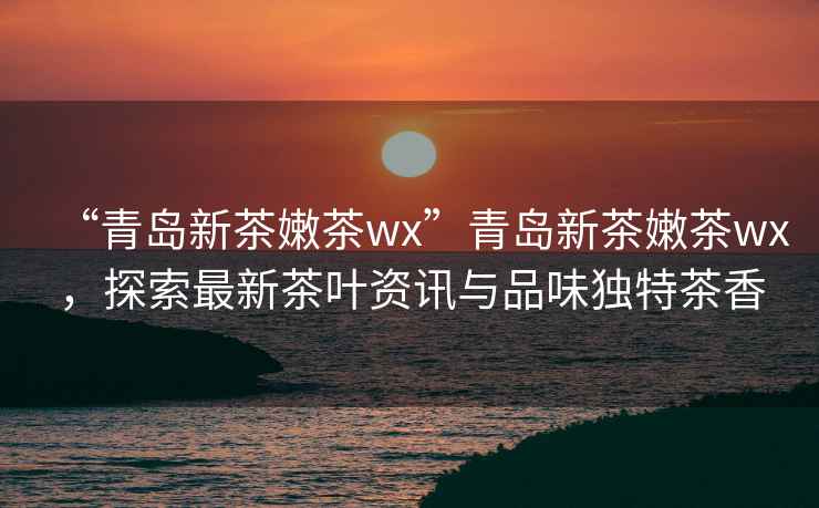 “青島新茶嫩茶wx”青島新茶嫩茶wx，探索最新茶葉資訊與品味獨特茶香