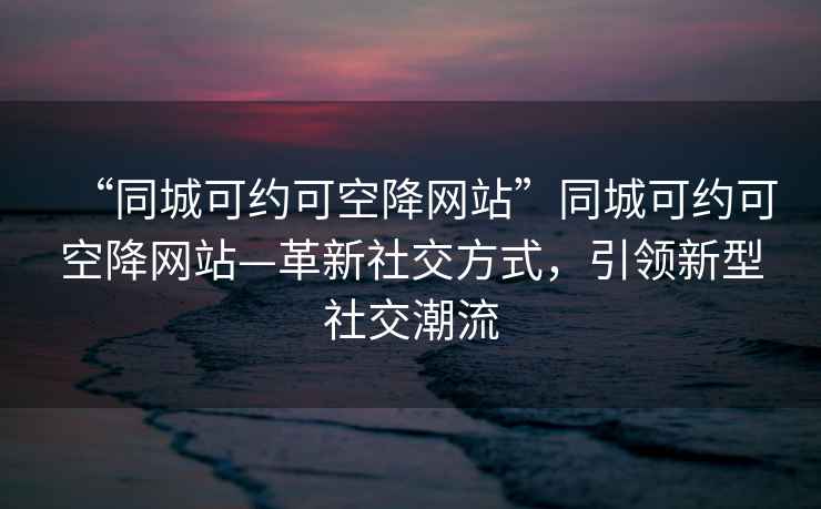 “同城可約可空降網站”同城可約可空降網站—革新社交方式，引領新型社交潮流