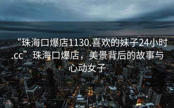 “珠海口爆店1130.喜歡的妹子24小時.cc”珠海口爆店，美景背后的故事與心動女子