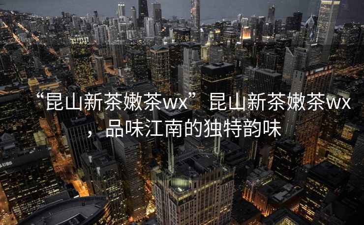 “昆山新茶嫩茶wx”昆山新茶嫩茶wx，品味江南的獨特韻味