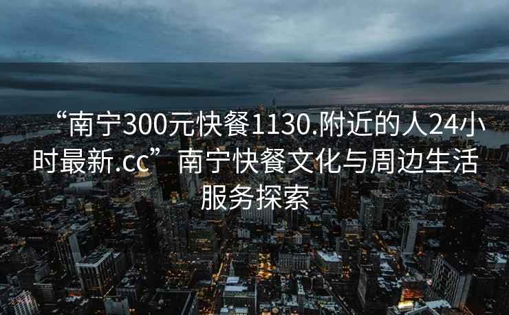 “南寧300元快餐1130.附近的人24小時最新.cc”南寧快餐文化與周邊生活服務探索