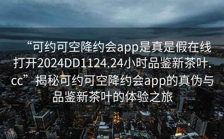 “可約可空降約會app是真是假在線打開2024DD1124.24小時品鑒新茶葉.cc”揭秘可約可空降約會app的真偽與品鑒新茶葉的體驗之旅