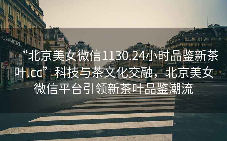 “北京美女微信1130.24小時(shí)品鑒新茶葉.cc”科技與茶文化交融，北京美女微信平臺(tái)引領(lǐng)新茶葉品鑒潮流