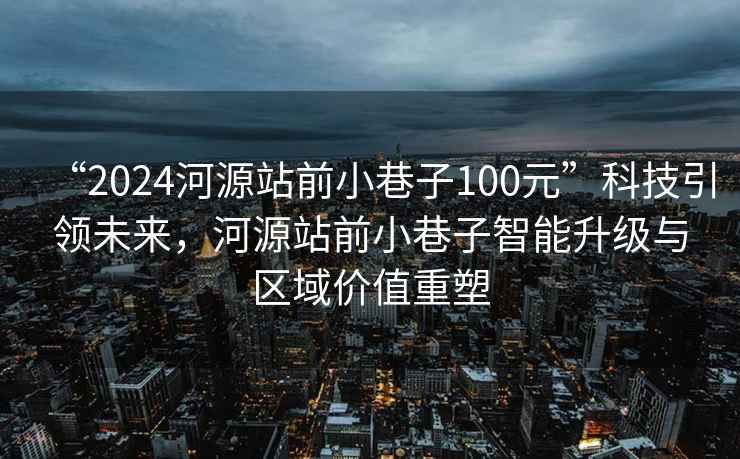 “2024河源站前小巷子100元”科技引領(lǐng)未來，河源站前小巷子智能升級與區(qū)域價值重塑