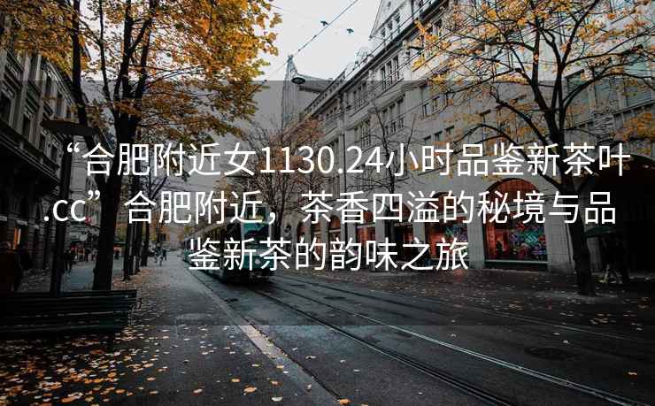 “合肥附近女1130.24小時品鑒新茶葉.cc”合肥附近，茶香四溢的秘境與品鑒新茶的韻味之旅