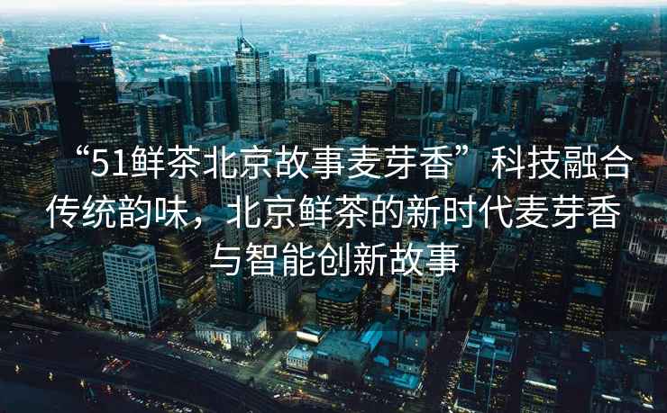 “51鮮茶北京故事麥芽香”科技融合傳統(tǒng)韻味，北京鮮茶的新時代麥芽香與智能創(chuàng)新故事