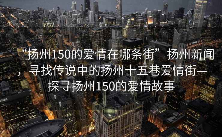 “揚州150的愛情在哪條街”揚州新聞，尋找傳說中的揚州十五巷愛情街—探尋揚州150的愛情故事