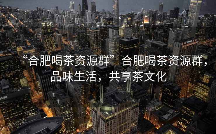 “合肥喝茶資源群”合肥喝茶資源群，品味生活，共享茶文化