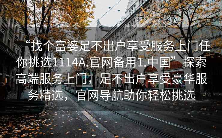 “找個富婆足不出戶享受服務上門任你挑選1114A.官網備用1.中國”探索高端服務上門，足不出戶享受豪華服務精選，官網導航助你輕松挑選