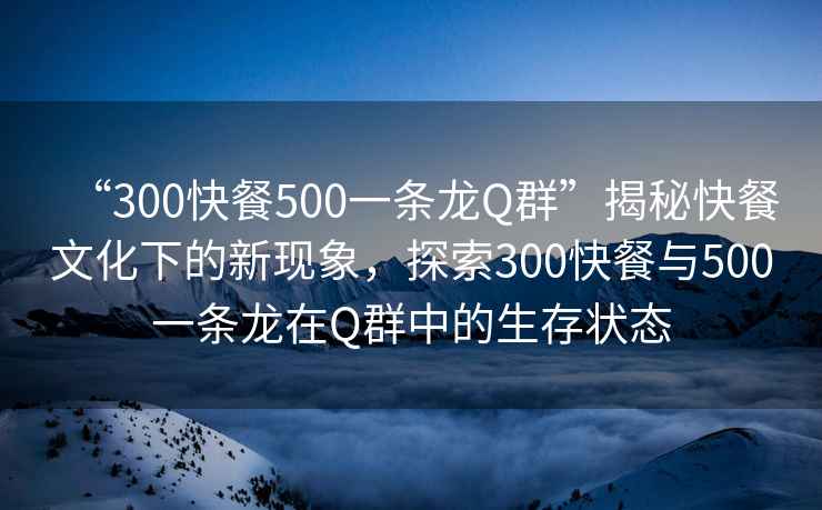 “300快餐500一條龍Q群”揭秘快餐文化下的新現象，探索300快餐與500一條龍在Q群中的生存狀態