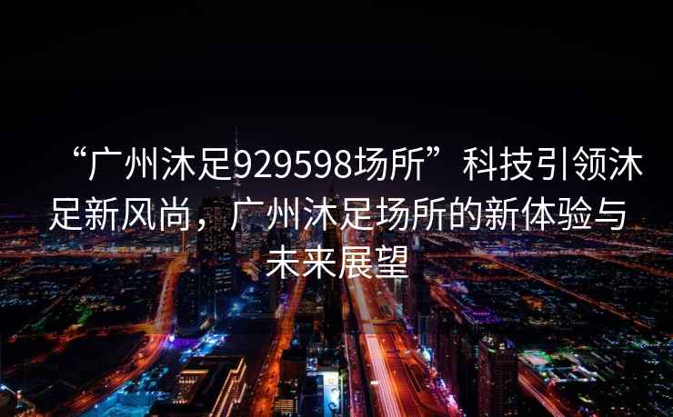 “廣州沐足929598場所”科技引領沐足新風尚，廣州沐足場所的新體驗與未來展望