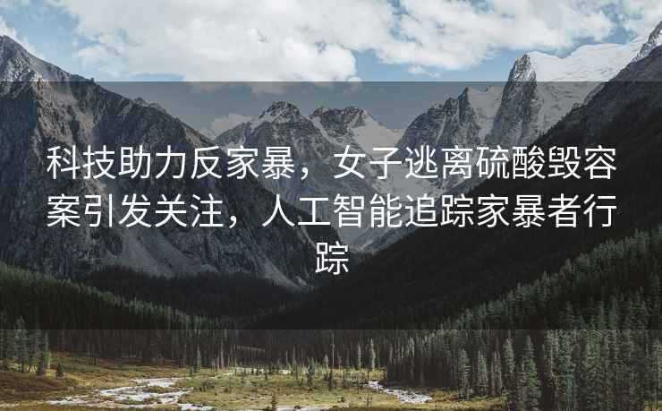 科技助力反家暴，女子逃離硫酸毀容案引發關注，人工智能追蹤家暴者行蹤