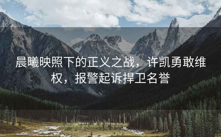 晨曦映照下的正義之戰，許凱勇敢維權，報警起訴捍衛名譽