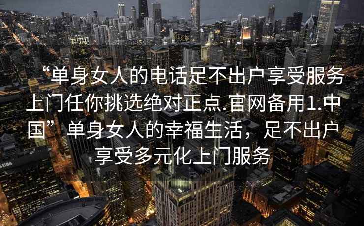 “單身女人的電話足不出戶享受服務上門任你挑選絕對正點.官網備用1.中國”單身女人的幸福生活，足不出戶享受多元化上門服務