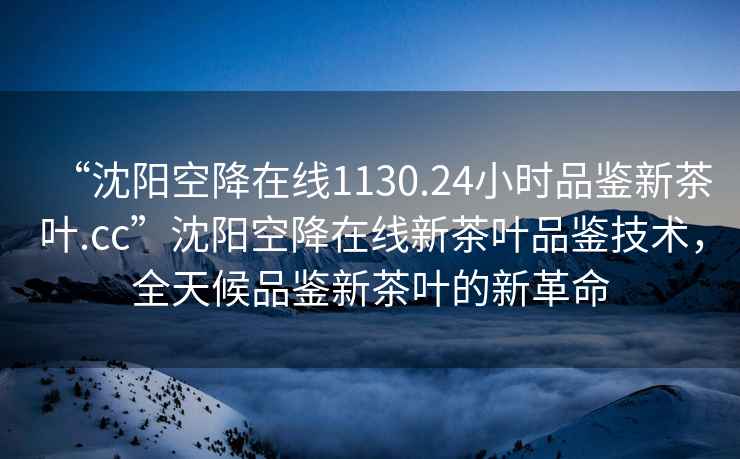 “沈陽空降在線1130.24小時品鑒新茶葉.cc”沈陽空降在線新茶葉品鑒技術，全天候品鑒新茶葉的新革命