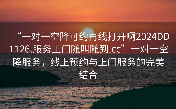 “一對(duì)一空降可約再線打開啊2024DD1126.服務(wù)上門隨叫隨到.cc”一對(duì)一空降服務(wù)，線上預(yù)約與上門服務(wù)的完美結(jié)合