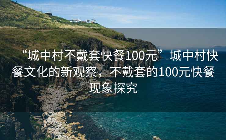 “城中村不戴套快餐100元”城中村快餐文化的新觀察，不戴套的100元快餐現(xiàn)象探究
