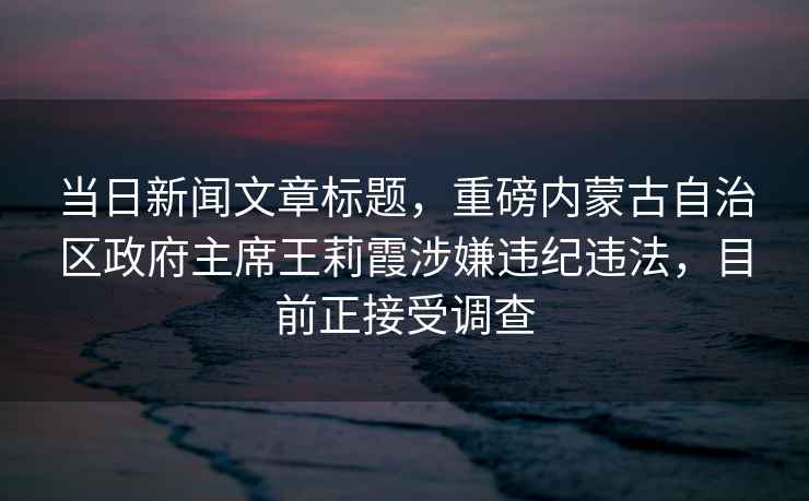 當日新聞文章標題，重磅內蒙古自治區政府主席王莉霞涉嫌違紀違法，目前正接受調查