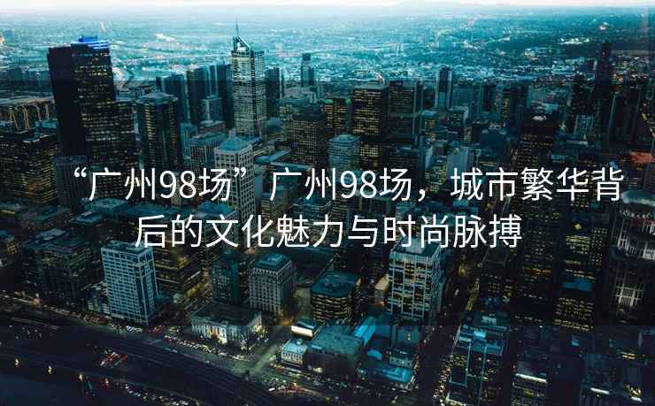 “廣州98場”廣州98場，城市繁華背后的文化魅力與時尚脈搏
