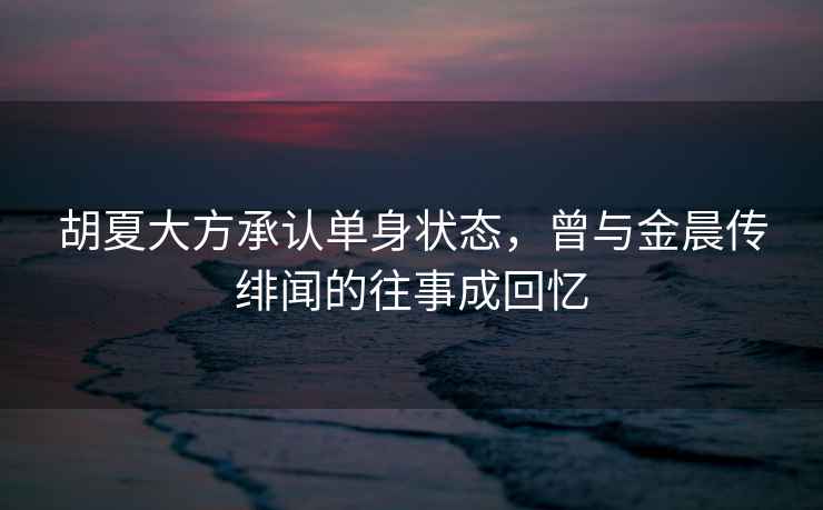 胡夏大方承認(rèn)單身狀態(tài)，曾與金晨傳緋聞的往事成回憶