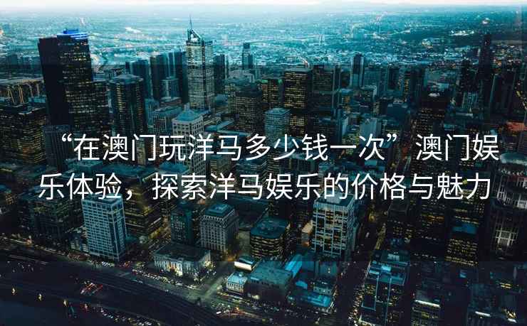 “在澳門玩洋馬多少錢一次”澳門娛樂體驗，探索洋馬娛樂的價格與魅力