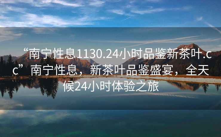 “南寧性息1130.24小時品鑒新茶葉.cc”南寧性息，新茶葉品鑒盛宴，全天候24小時體驗之旅