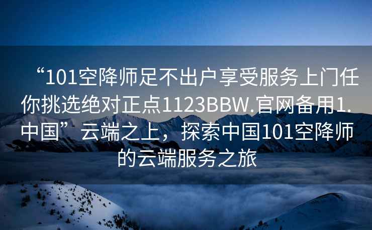 “101空降師足不出戶享受服務上門任你挑選絕對正點1123BBW.官網備用1.中國”云端之上，探索中國101空降師的云端服務之旅