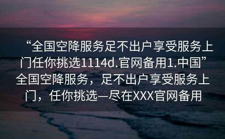“全國空降服務(wù)足不出戶享受服務(wù)上門任你挑選1114d.官網(wǎng)備用1.中國”全國空降服務(wù)，足不出戶享受服務(wù)上門，任你挑選—盡在XXX官網(wǎng)備用