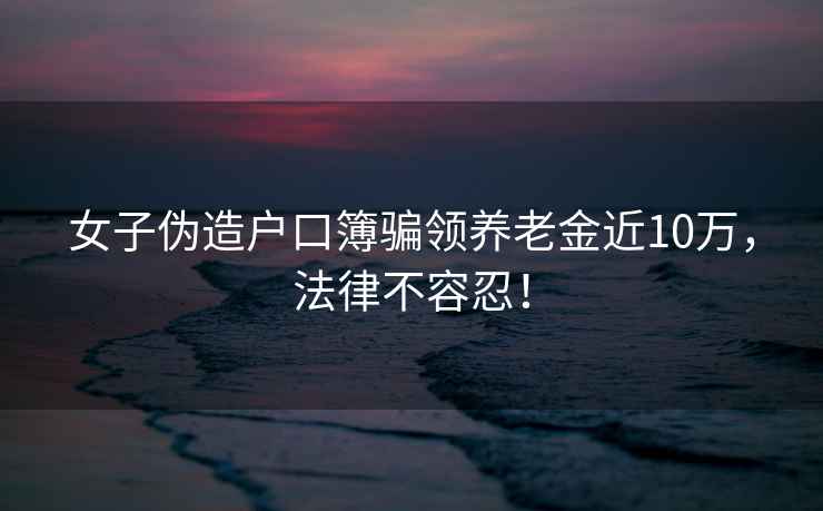 女子偽造戶口簿騙領養老金近10萬，法律不容忍！