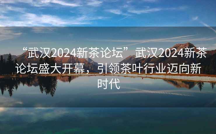 “武漢2024新茶論壇”武漢2024新茶論壇盛大開幕，引領茶葉行業邁向新時代