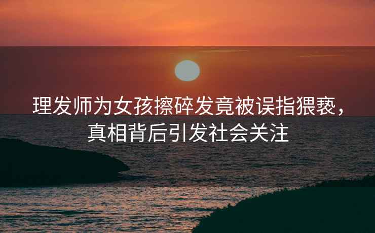 理發師為女孩擦碎發竟被誤指猥褻，真相背后引發社會關注