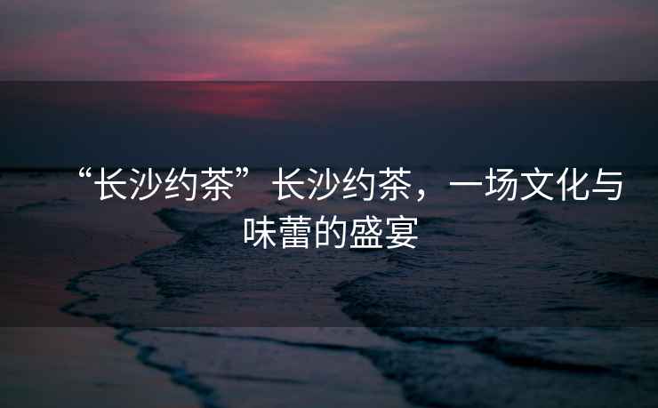 “長沙約茶”長沙約茶，一場文化與味蕾的盛宴