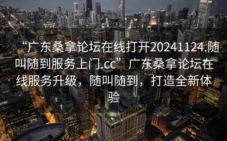 “廣東桑拿論壇在線打開(kāi)20241124.隨叫隨到服務(wù)上門.cc”廣東桑拿論壇在線服務(wù)升級(jí)，隨叫隨到，打造全新體驗(yàn)