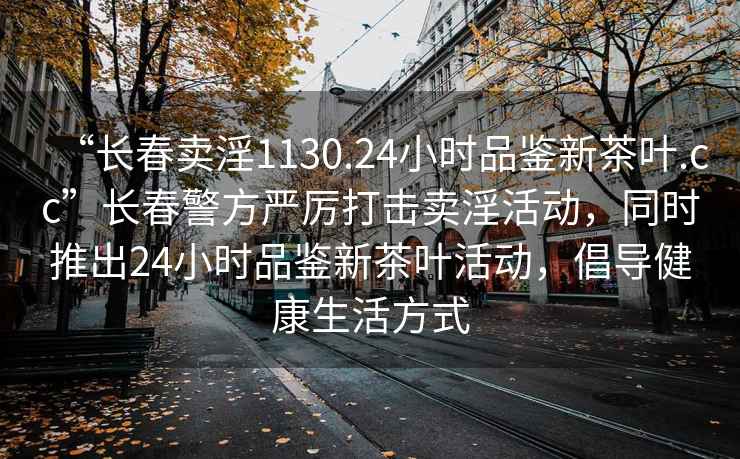 “長春賣淫1130.24小時品鑒新茶葉.cc”長春警方嚴厲打擊賣淫活動，同時推出24小時品鑒新茶葉活動，倡導健康生活方式