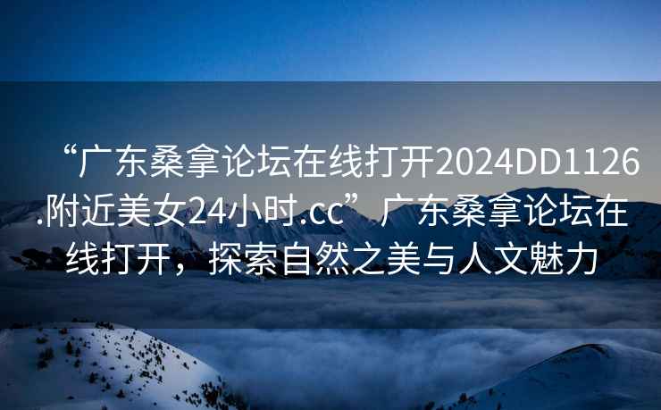 “廣東桑拿論壇在線打開2024DD1126.附近美女24小時.cc”廣東桑拿論壇在線打開，探索自然之美與人文魅力