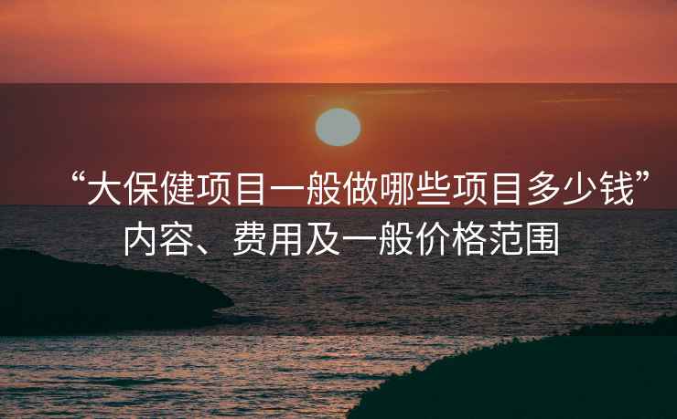 “大保健項目一般做哪些項目多少錢”內容、費用及一般價格范圍