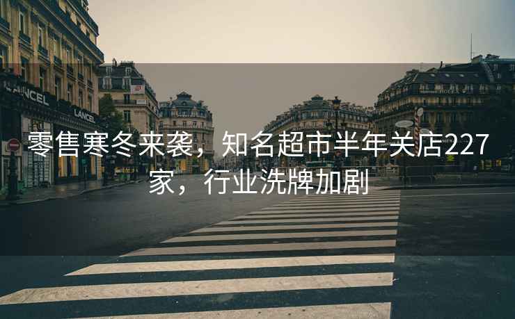 零售寒冬來襲，知名超市半年關店227家，行業洗牌加劇