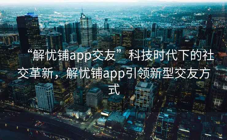 “解憂鋪app交友”科技時代下的社交革新，解憂鋪app引領新型交友方式