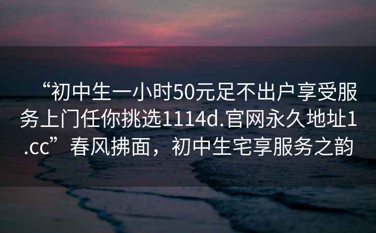 “初中生一小時(shí)50元足不出戶享受服務(wù)上門任你挑選1114d.官網(wǎng)永久地址1.cc”春風(fēng)拂面，初中生宅享服務(wù)之韻