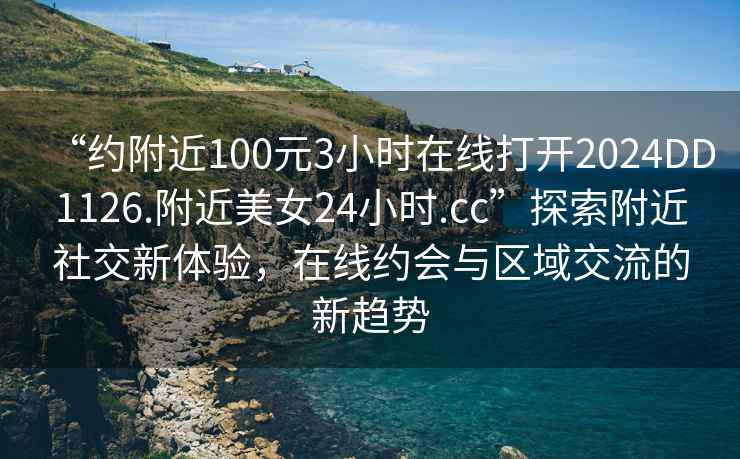“約附近100元3小時在線打開2024DD1126.附近美女24小時.cc”探索附近社交新體驗，在線約會與區(qū)域交流的新趨勢