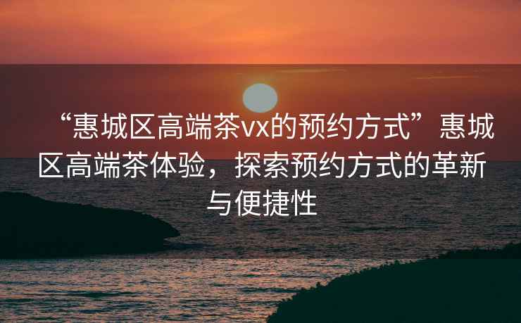 “惠城區高端茶vx的預約方式”惠城區高端茶體驗，探索預約方式的革新與便捷性