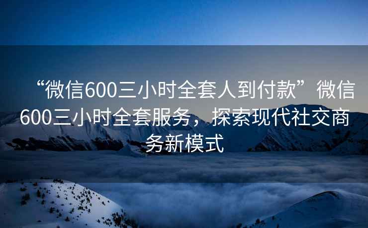 “微信600三小時(shí)全套人到付款”微信600三小時(shí)全套服務(wù)，探索現(xiàn)代社交商務(wù)新模式