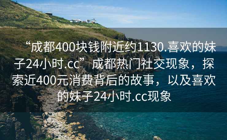 “成都400塊錢附近約1130.喜歡的妹子24小時.cc”成都熱門社交現象，探索近400元消費背后的故事，以及喜歡的妹子24小時.cc現象