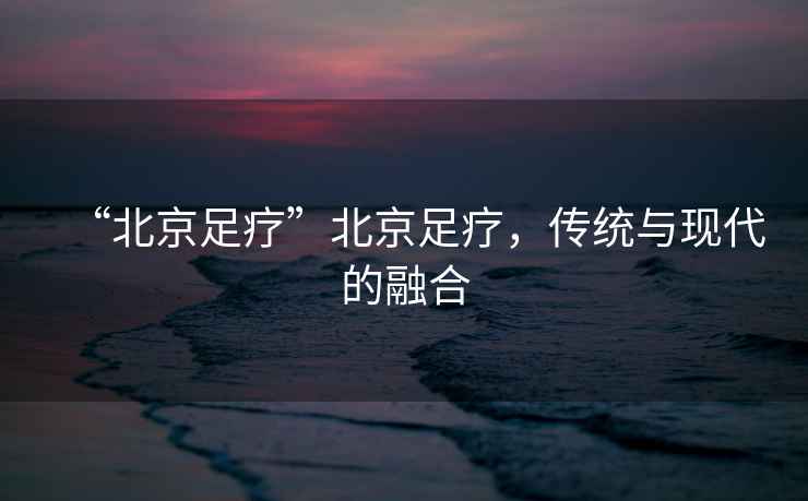 “北京足療”北京足療，傳統與現代的融合