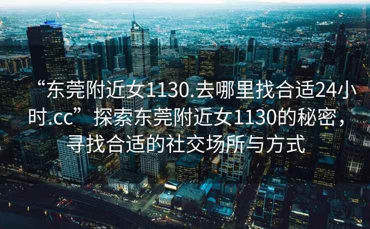 “東莞附近女1130.去哪里找合適24小時.cc”探索東莞附近女1130的秘密，尋找合適的社交場所與方式