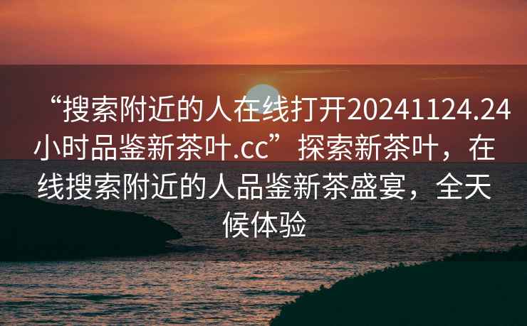 “搜索附近的人在線打開20241124.24小時品鑒新茶葉.cc”探索新茶葉，在線搜索附近的人品鑒新茶盛宴，全天候體驗