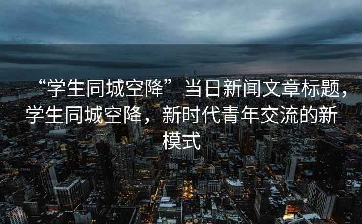 “學(xué)生同城空降”當日新聞文章標題，學(xué)生同城空降，新時代青年交流的新模式